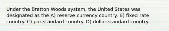 Under the Bretton Woods system, the United States was designated as the A) reserve-currency country. B) fixed-rate country. C) par-standard country. D) dollar-standard country.