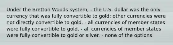 Under the Bretton Woods system, - the U.S. dollar was the only currency that was fully convertible to gold; other currencies were not directly convertible to gold. - all currencies of member states were fully convertible to gold. - all currencies of member states were fully convertible to gold or silver. - none of the options