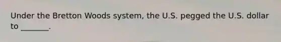 Under the Bretton Woods system, the U.S. pegged the U.S. dollar to _______.