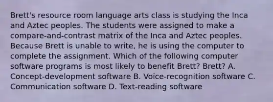 Brett's resource room language arts class is studying the Inca and Aztec peoples. The students were assigned to make a compare-and-contrast matrix of the Inca and Aztec peoples. Because Brett is unable to write, he is using the computer to complete the assignment. Which of the following computer software programs is most likely to benefit Brett? Brett? A. Concept-development software B. Voice-recognition software C. Communication software D. Text-reading software