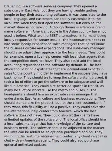 Breuer Inc. is a software services company. They opened a subsidiary in East Asia, but they are having trouble getting people to buy their accounting software. It was translated to the local language, and customers can totally customize it to the local laws when they first open the software; but even so, the market share is not moving. Although Breuer is a famous brand name software in America, people in the Asian country have not used it before. What are the BEST alternatives, in terms of being locally responsive for Breuer Inc.? a. The headquarters needs to hire some locally experienced sales managers that better know the business culture and expectations. The subsidiary manager should also adjust their approach to the local needs. They could for example, open a live help center with local chat agents that the competition does not have. They also could add the local accounting regulations to the software by default. b. The local office should bring expatriates that are international experts in sales to the country in order to implement the success they have back home. They should try to keep the software standardized, it took a lot of effort to get the software to be adequate and well liked in America. They could hire better ad spaces in transit, as many local office workers use the metro and buses. c. The headquarters should hire an expatriate sales manager that understands East Asian culture and business expectations. They should standardize the product, but let the client customize it if they want, this flexibility will be a positive. They could advertise the international help center from America, which the local software does not have. They could also let the clients have unlimited updates of the software. d. The local office should hire a local sales manager that has knowledge of the culture and business needs. The software should be adjusted to the market, the laws can be added as an optional purchased add-on. They will bring the best international help center; any client can call or chat with an American agent. They could also add purchase optional unlimited updates.