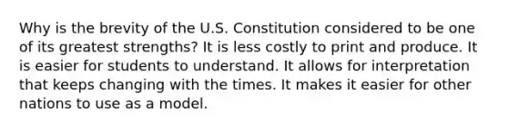 Why is the brevity of the U.S. Constitution considered to be one of its greatest strengths? It is less costly to print and produce. It is easier for students to understand. It allows for interpretation that keeps changing with the times. It makes it easier for other nations to use as a model.