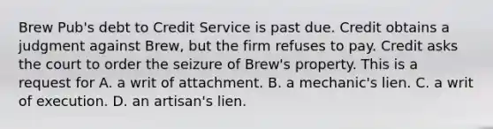 Brew Pub's debt to Credit Service is past due. Credit obtains a judgment against Brew, but the firm refuses to pay. Credit asks the court to order the seizure of Brew's property. This is a request for A. a writ of attachment. B. a mechanic's lien. C. a writ of execution. D. an artisan's lien.