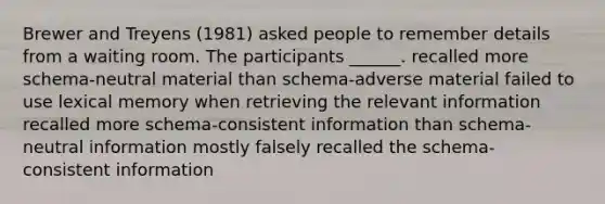 Brewer and Treyens (1981) asked people to remember details from a waiting room. The participants ______. recalled more schema-neutral material than schema-adverse material failed to use lexical memory when retrieving the relevant information recalled more schema-consistent information than schema-neutral information mostly falsely recalled the schema-consistent information