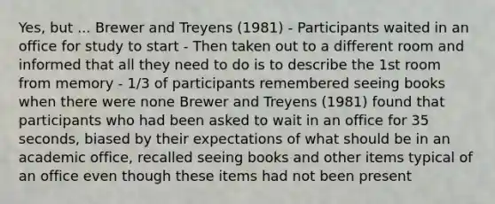 Yes, but ... Brewer and Treyens (1981) - Participants waited in an office for study to start - Then taken out to a different room and informed that all they need to do is to describe the 1st room from memory - 1/3 of participants remembered seeing books when there were none Brewer and Treyens (1981) found that participants who had been asked to wait in an office for 35 seconds, biased by their expectations of what should be in an academic office, recalled seeing books and other items typical of an office even though these items had not been present