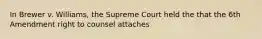 In Brewer v. Williams, the Supreme Court held the that the 6th Amendment right to counsel attaches