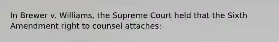 In Brewer v. Williams, the Supreme Court held that the Sixth Amendment right to counsel attaches: