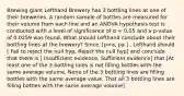 Brewing giant Lefthand Brewery has 3 bottling lines at one of their breweries. A random sample of bottles are measured for their volume from each line and an ANOVA hypothesis test is conducted with a level of significance of α = 0.05 and a p-value of 0.0259 was found. What should Lefthand conclude about their bottling lines at the brewery? Since. [p=a, p a ] , Lefthand should [ Fail to reject the null hyp, Reject the null hyp] and conclude that there is [ Insufficient evidence, Sufficient evidence] that [At least one of the 3 bottling lines is not filling bottles with the same average volume, None of the 3 bottling lines are filling bottles with the same average value, That all 3 bottling lines are filling bottles with the same average volume]