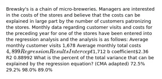 Brewsky's is a chain of micro-breweries. Managers are interested in the costs of the stores and believe that the costs can be explained in large part by the number of customers patronizing the stores. Monthly data regarding customer visits and costs for the preceding year for one of the stores have been entered into the regression analysis and the analysis is as follows: Average monthly customer visits 1,678 Average monthly total costs4,899 Regression Results Intercept1,712 b coefficient2.36 R2 0.88992 What is the percent of the total variance that can be explained by the regression equation? (CMA adapted) 72.5% 29.2% 98.0% 89.0%