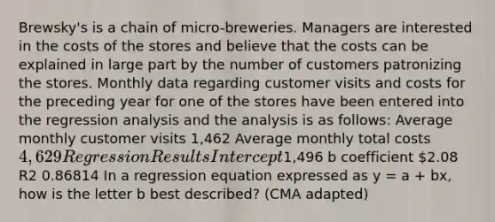 Brewsky's is a chain of micro-breweries. Managers are interested in the costs of the stores and believe that the costs can be explained in large part by the number of customers patronizing the stores. Monthly data regarding customer visits and costs for the preceding year for one of the stores have been entered into the regression analysis and the analysis is as follows: Average monthly customer visits 1,462 Average monthly total costs 4,629 Regression Results Intercept1,496 b coefficient 2.08 R2 0.86814 In a regression equation expressed as y = a + bx, how is the letter b best described? (CMA adapted)