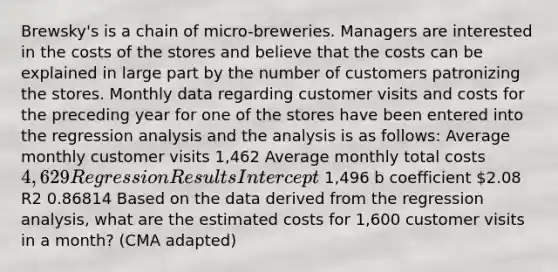 Brewsky's is a chain of micro-breweries. Managers are interested in the costs of the stores and believe that the costs can be explained in large part by the number of customers patronizing the stores. Monthly data regarding customer visits and costs for the preceding year for one of the stores have been entered into the regression analysis and the analysis is as follows: Average monthly customer visits 1,462 Average monthly total costs 4,629 Regression Results Intercept 1,496 b coefficient 2.08 R2 0.86814 Based on the data derived from the regression analysis, what are the estimated costs for 1,600 customer visits in a month? (CMA adapted)