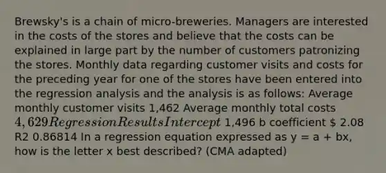 Brewsky's is a chain of micro-breweries. Managers are interested in the costs of the stores and believe that the costs can be explained in large part by the number of customers patronizing the stores. Monthly data regarding customer visits and costs for the preceding year for one of the stores have been entered into the regression analysis and the analysis is as follows: Average monthly customer visits 1,462 Average monthly total costs 4,629 Regression Results Intercept 1,496 b coefficient  2.08 R2 0.86814 In a regression equation expressed as y = a + bx, how is the letter x best described? (CMA adapted)