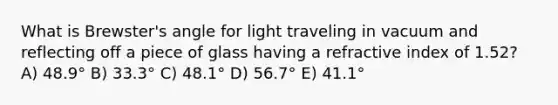 What is Brewster's angle for light traveling in vacuum and reflecting off a piece of glass having a refractive index of 1.52? A) 48.9° B) 33.3° C) 48.1° D) 56.7° E) 41.1°