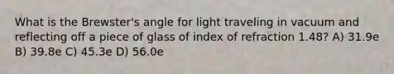 What is the Brewster's angle for light traveling in vacuum and reflecting off a piece of glass of index of refraction 1.48? A) 31.9e B) 39.8e C) 45.3e D) 56.0e