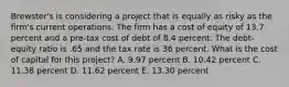 Brewster's is considering a project that is equally as risky as the firm's current operations. The firm has a cost of equity of 13.7 percent and a pre-tax cost of debt of 8.4 percent. The debt-equity ratio is .65 and the tax rate is 36 percent. What is the cost of capital for this project? A. 9.97 percent B. 10.42 percent C. 11.38 percent D. 11.62 percent E. 13.30 percent