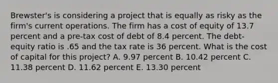 Brewster's is considering a project that is equally as risky as the firm's current operations. The firm has a cost of equity of 13.7 percent and a pre-tax cost of debt of 8.4 percent. The debt-equity ratio is .65 and the tax rate is 36 percent. What is the cost of capital for this project? A. 9.97 percent B. 10.42 percent C. 11.38 percent D. 11.62 percent E. 13.30 percent