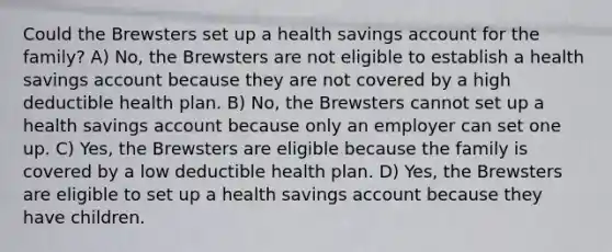 Could the Brewsters set up a health savings account for the family? A) No, the Brewsters are not eligible to establish a health savings account because they are not covered by a high deductible health plan. B) No, the Brewsters cannot set up a health savings account because only an employer can set one up. C) Yes, the Brewsters are eligible because the family is covered by a low deductible health plan. D) Yes, the Brewsters are eligible to set up a health savings account because they have children.