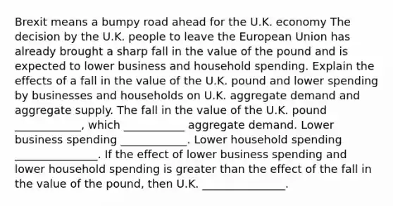 Brexit means a bumpy road ahead for the U.K. economy The decision by the U.K. people to leave the European Union has already brought a sharp fall in the value of the pound and is expected to lower business and household spending. Explain the effects of a fall in the value of the U.K. pound and lower spending by businesses and households on U.K. aggregate demand and aggregate supply. The fall in the value of the U.K. pound ____________, which ___________ aggregate demand. Lower business spending ____________. Lower household spending _______________. If the effect of lower business spending and lower household spending is greater than the effect of the fall in the value of the pound, then U.K. _______________.