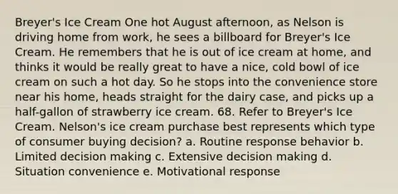 Breyer's Ice Cream One hot August afternoon, as Nelson is driving home from work, he sees a billboard for Breyer's Ice Cream. He remembers that he is out of ice cream at home, and thinks it would be really great to have a nice, cold bowl of ice cream on such a hot day. So he stops into the convenience store near his home, heads straight for the dairy case, and picks up a half-gallon of strawberry ice cream. 68. Refer to Breyer's Ice Cream. Nelson's ice cream purchase best represents which type of consumer buying decision? a. Routine response behavior b. Limited <a href='https://www.questionai.com/knowledge/kuI1pP196d-decision-making' class='anchor-knowledge'>decision making</a> c. Extensive decision making d. Situation convenience e. Motivational response