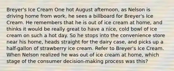 Breyer's Ice Cream One hot August afternoon, as Nelson is driving home from work, he sees a billboard for Breyer's Ice Cream. He remembers that he is out of ice cream at home, and thinks it would be really great to have a nice, cold bowl of ice cream on such a hot day. So he stops into the convenience store near his home, heads straight for the dairy case, and picks up a half-gallon of strawberry ice cream. Refer to Breyer's Ice Cream. When Nelson realized he was out of ice cream at home, which stage of the consumer decision-making process was this?