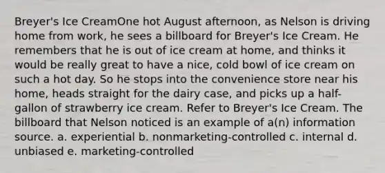 Breyer's Ice CreamOne hot August afternoon, as Nelson is driving home from work, he sees a billboard for Breyer's Ice Cream. He remembers that he is out of ice cream at home, and thinks it would be really great to have a nice, cold bowl of ice cream on such a hot day. So he stops into the convenience store near his home, heads straight for the dairy case, and picks up a half-gallon of strawberry ice cream. Refer to Breyer's Ice Cream. The billboard that Nelson noticed is an example of a(n) information source. a. experiential b. nonmarketing-controlled c. internal d. unbiased e. marketing-controlled