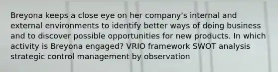 Breyona keeps a close eye on her company's internal and external environments to identify better ways of doing business and to discover possible opportunities for new products. In which activity is Breyona engaged? VRIO framework SWOT analysis strategic control management by observation