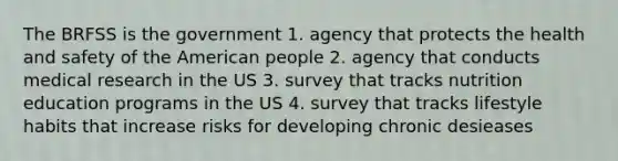 The BRFSS is the government 1. agency that protects the health and safety of the American people 2. agency that conducts medical research in the US 3. survey that tracks nutrition education programs in the US 4. survey that tracks lifestyle habits that increase risks for developing chronic desieases