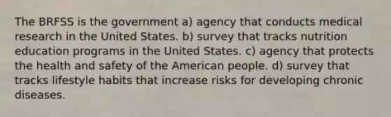 The BRFSS is the government a) agency that conducts medical research in the United States. b) survey that tracks nutrition education programs in the United States. c) agency that protects the health and safety of the American people. d) survey that tracks lifestyle habits that increase risks for developing chronic diseases.