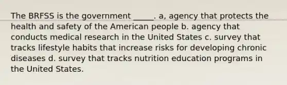 The BRFSS is the government _____. a, agency that protects the health and safety of the American people b. agency that conducts medical research in the United States c. survey that tracks lifestyle habits that increase risks for developing chronic diseases d. survey that tracks nutrition education programs in the United States.