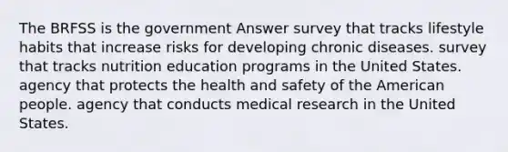 The BRFSS is the government Answer survey that tracks lifestyle habits that increase risks for developing chronic diseases. survey that tracks nutrition education programs in the United States. agency that protects the health and safety of the American people. agency that conducts medical research in the United States.