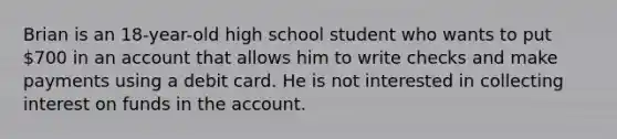 Brian is an 18-year-old high school student who wants to put 700 in an account that allows him to write checks and make payments using a debit card. He is not interested in collecting interest on funds in the account.