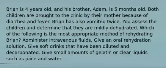 Brian is 4 years old, and his brother, Adam, is 5 months old. Both children are brought to the clinic by their mother because of diarrhea and fever. Brian has also vomited twice. You assess the children and determine that they are mildly dehydrated. Which of the following is the most appropriate method of rehydrating Brian? Administer intravenous fluids. Give an oral rehydration solution. Give soft drinks that have been diluted and decarbonated. Give small amounts of gelatin or clear liquids such as juice and water.