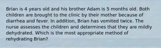 Brian is 4 years old and his brother Adam is 5 months old. Both children are brought to the clinic by their mother because of diarrhea and fever. In addition, Brian has vomited twice. The nurse assesses the children and determines that they are mildly dehydrated. Which is the most appropriate method of rehydrating Brian?