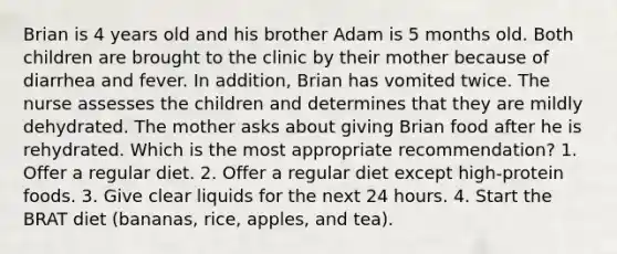 Brian is 4 years old and his brother Adam is 5 months old. Both children are brought to the clinic by their mother because of diarrhea and fever. In addition, Brian has vomited twice. The nurse assesses the children and determines that they are mildly dehydrated. The mother asks about giving Brian food after he is rehydrated. Which is the most appropriate recommendation? 1. Offer a regular diet. 2. Offer a regular diet except high-protein foods. 3. Give clear liquids for the next 24 hours. 4. Start the BRAT diet (bananas, rice, apples, and tea).