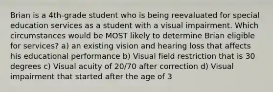 Brian is a 4th-grade student who is being reevaluated for special education services as a student with a visual impairment. Which circumstances would be MOST likely to determine Brian eligible for services? a) an existing vision and hearing loss that affects his educational performance b) Visual field restriction that is 30 degrees c) Visual acuity of 20/70 after correction d) Visual impairment that started after the age of 3