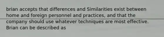 brian accepts that differences and Similarities exist between home and foreign personnel and practices, and that the company should use whatever techniques are most effective. Brian can be described as