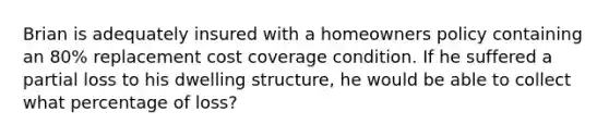 Brian is adequately insured with a homeowners policy containing an 80% replacement cost coverage condition. If he suffered a partial loss to his dwelling structure, he would be able to collect what percentage of loss?