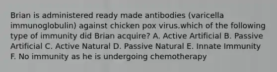 Brian is administered ready made antibodies (varicella immunoglobulin) against chicken pox virus.which of the following type of immunity did Brian acquire? A. Active Artificial B. Passive Artificial C. Active Natural D. Passive Natural E. Innate Immunity F. No immunity as he is undergoing chemotherapy