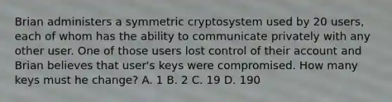 Brian administers a symmetric cryptosystem used by 20 users, each of whom has the ability to communicate privately with any other user. One of those users lost control of their account and Brian believes that user's keys were compromised. How many keys must he change? A. 1 B. 2 C. 19 D. 190