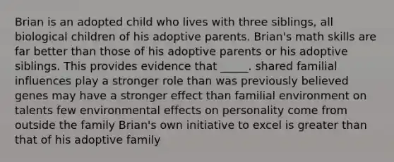 Brian is an adopted child who lives with three siblings, all biological children of his adoptive parents. Brian's math skills are far better than those of his adoptive parents or his adoptive siblings. This provides evidence that _____. shared familial influences play a stronger role than was previously believed genes may have a stronger effect than familial environment on talents few environmental effects on personality come from outside the family Brian's own initiative to excel is greater than that of his adoptive family