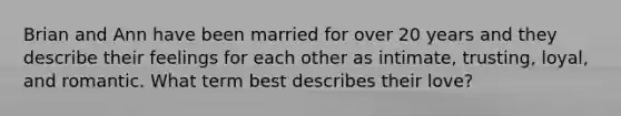 Brian and Ann have been married for over 20 years and they describe their feelings for each other as intimate, trusting, loyal, and romantic. What term best describes their love?