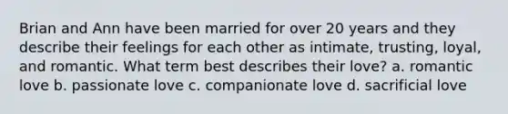 Brian and Ann have been married for over 20 years and they describe their feelings for each other as intimate, trusting, loyal, and romantic. What term best describes their love? a. romantic love b. passionate love c. companionate love d. sacrificial love