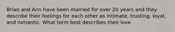 Brian and Ann have been married for over 20 years and they describe their feelings for each other as intimate, trusting, loyal, and romantic. What term best describes their love