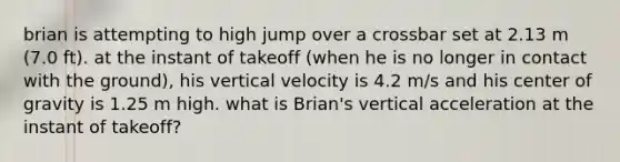 brian is attempting to high jump over a crossbar set at 2.13 m (7.0 ft). at the instant of takeoff (when he is no longer in contact with the ground), his vertical velocity is 4.2 m/s and his center of gravity is 1.25 m high. what is Brian's vertical acceleration at the instant of takeoff?