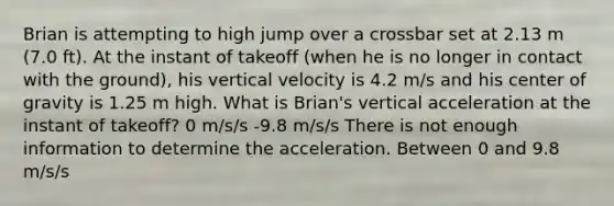 Brian is attempting to high jump over a crossbar set at 2.13 m (7.0 ft). At the instant of takeoff (when he is no longer in contact with the ground), his vertical velocity is 4.2 m/s and his center of gravity is 1.25 m high. What is Brian's vertical acceleration at the instant of takeoff? 0 m/s/s -9.8 m/s/s There is not enough information to determine the acceleration. Between 0 and 9.8 m/s/s