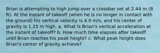 Brian is attempting to high jump over a crossbar set at 2.44 m (8 ft). At the instant of takeoff (when he is no longer in contact with the ground) his vertical velocity is 4.0 m/s, and his center of gravity is 1.25 m high. a. What is Brian's vertical acceleration at the instant of takeoff? b. How much time elapses after takeoff until Brian reaches his peak height? c. What peak height does Brian's center of gravity achieve?