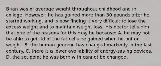 Brian was of average weight throughout childhood and in college. However, he has gained more than 30 pounds after he started working, and is now finding it very difficult to lose the excess weight and to maintain weight loss. His doctor tells him that one of the reasons for this may be because: A. he may not be able to get rid of the fat cells he gained when he put on weight. B. the human genome has changed markedly in the last century. C. there is a lower availability of energy-saving devices. D. the set point he was born with cannot be changed.