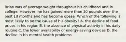 Brian was of average weight throughout his childhood and in college. However, he has gained more than 30 pounds over the past 18 months and has become obese. Which of the following is most likely to be the cause of his obesity? A. the decline of food prices in his region B. the absence of physical activity in his daily routine C. the lower availability of energy-saving devices D. the decline in his mental health problems