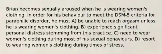 Brian becomes sexually aroused when he is wearing women's clothing. In order for his behaviour to meet the DSM-5 criteria for paraphilic disorder, he must A) be unable to reach orgasm unless he is wearing women's clothing. B) experience significant personal distress stemming from this practice. C) need to wear women's clothing during most of his sexual behaviours. D) resort to wearing women's clothing during times of stress.