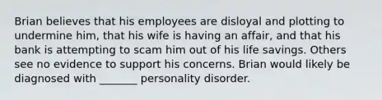 Brian believes that his employees are disloyal and plotting to undermine him, that his wife is having an affair, and that his bank is attempting to scam him out of his life savings. Others see no evidence to support his concerns. Brian would likely be diagnosed with _______ personality disorder.